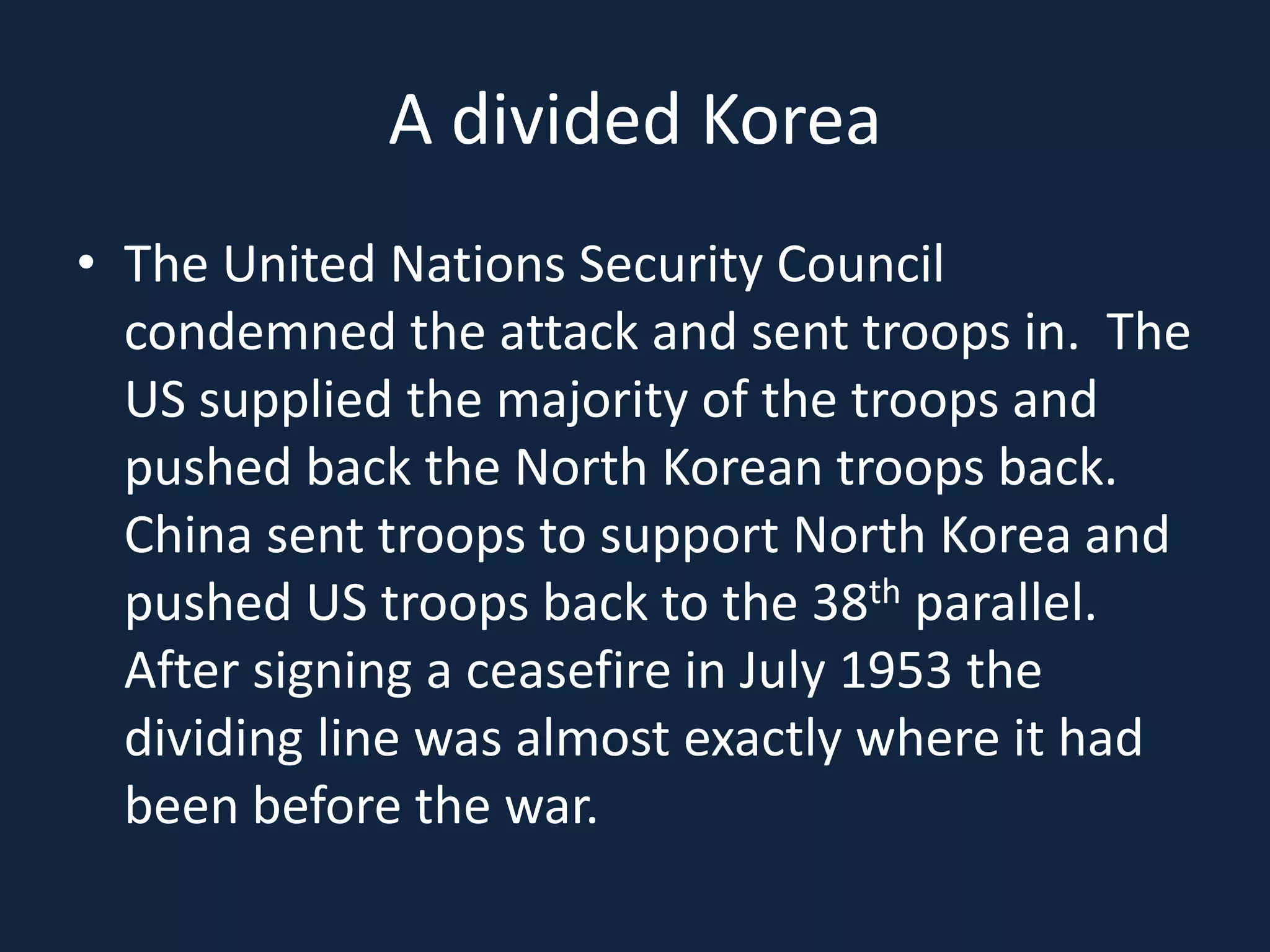 A divided KoreaThe United Nations Security Council condemned the attack and sent troops in.  The US supplied the majority of the troops and pushed back the North Korean troops back.  China sent troops to support North Korea and pushed US troops back to the 38th parallel.  After signing a ceasefire in July 1953 the dividing line was almost exactly where it had been before the war.
