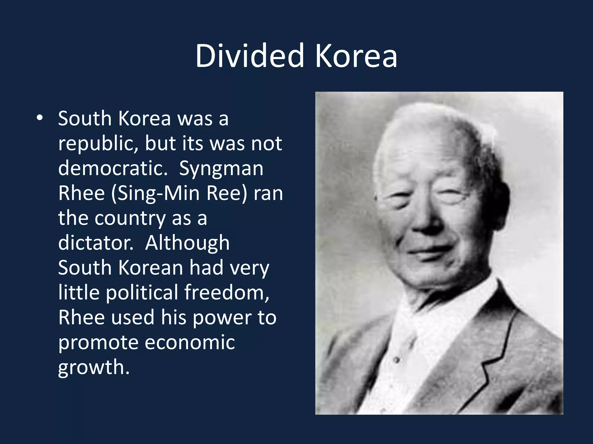 Divided KoreaSouth Korea was a republic, but its was not democratic.  Syngman Rhee (Sing-Min Ree) ran the country as a dictator.  Although South Korean had very little political freedom, Rhee used his power to promote economic growth.