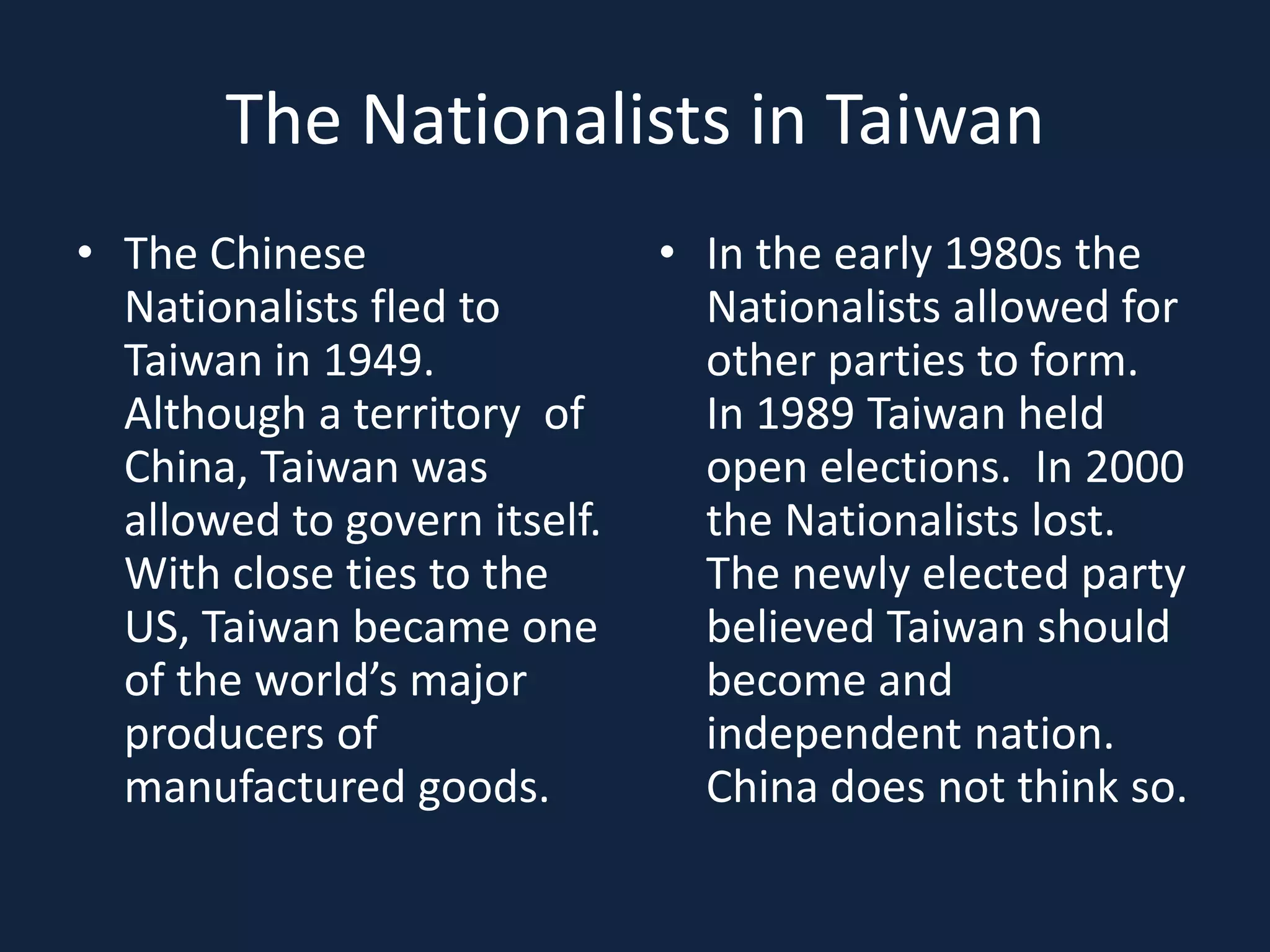 The Nationalists in TaiwanThe Chinese Nationalists fled to Taiwan in 1949.  Although a territory  of China, Taiwan was allowed to govern itself.  With close ties to the US, Taiwan became one of the world’s major producers of manufactured goods.In the early 1980s the Nationalists allowed for other parties to form.  In 1989 Taiwan held open elections.  In 2000 the Nationalists lost.  The newly elected party believed Taiwan should become and independent nation. China does not think so.