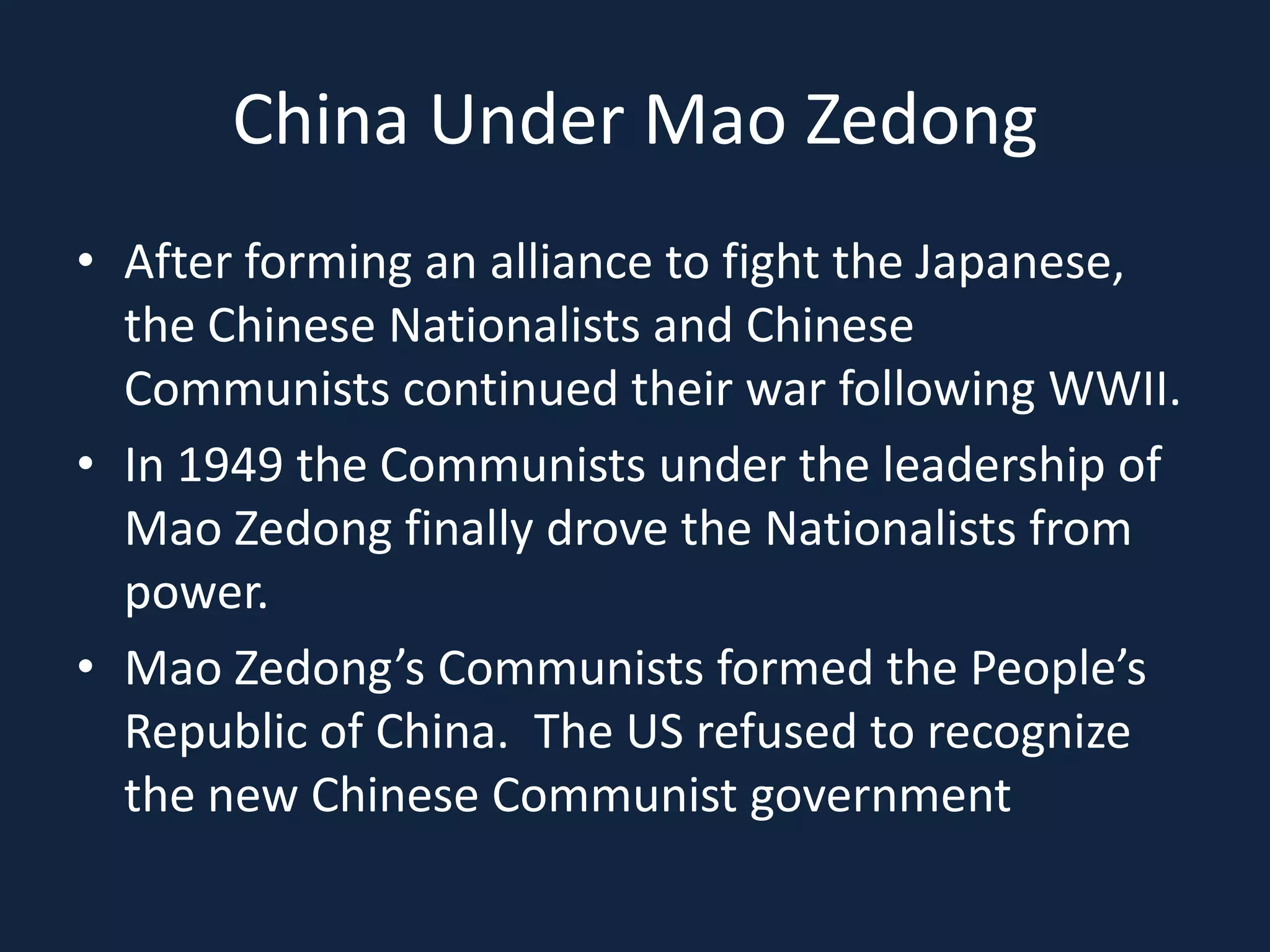 China Under Mao ZedongAfter forming an alliance to fight the Japanese, the Chinese Nationalists and Chinese Communists continued their war following WWII.In 1949 the Communists under the leadership of Mao Zedong finally drove the Nationalists from power.Mao Zedong’s Communists formed the People’s Republic of China.  The US refused to recognize the new Chinese Communist government
