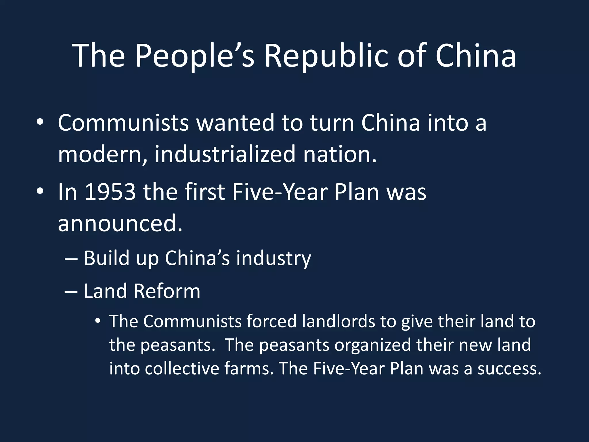 The People’s Republic of ChinaCommunists wanted to turn China into a modern, industrialized nation.In 1953 the first Five-Year Plan was announced.Build up China’s industryLand ReformThe Communists forced landlords to give their land to the peasants.  The peasants organized their new land into collective farms. The Five-Year Plan was a success.