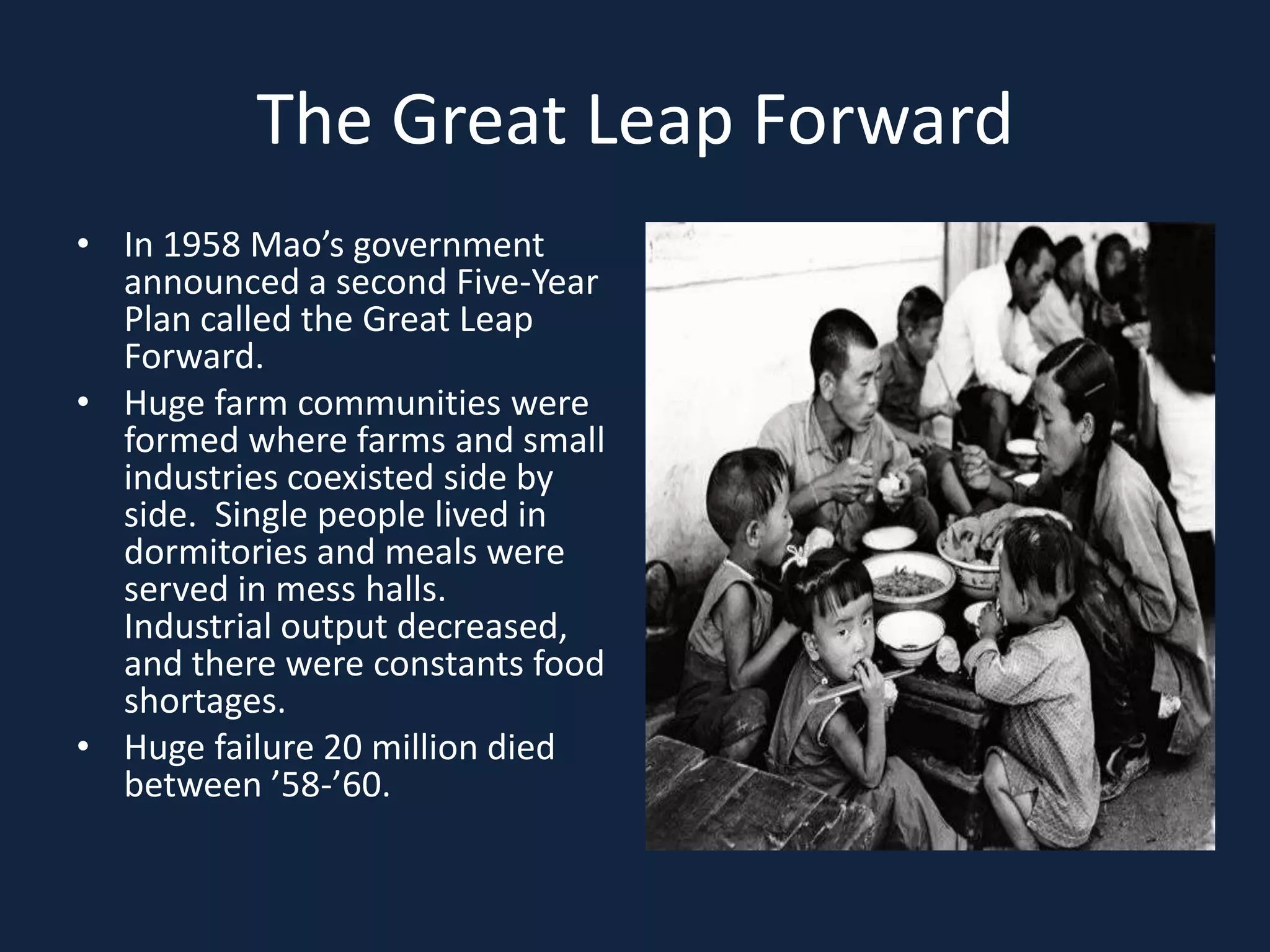 The Great Leap ForwardIn 1958 Mao’s government announced a second Five-Year Plan called the Great Leap Forward.Huge farm communities were formed where farms and small industries coexisted side by side.  Single people lived in dormitories and meals were served in mess halls.  Industrial output decreased, and there were constants food shortages.Huge failure 20 million died between ’58-’60.