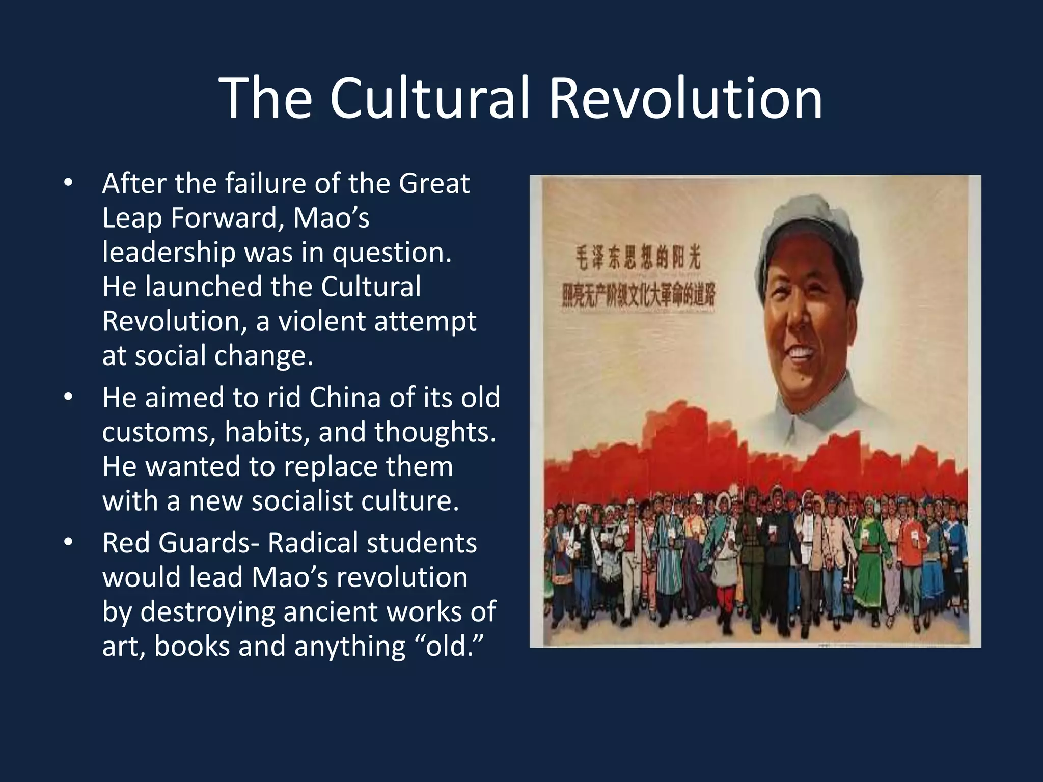 The Cultural RevolutionAfter the failure of the Great Leap Forward, Mao’s leadership was in question.  He launched the Cultural Revolution, a violent attempt at social change.  He aimed to rid China of its old customs, habits, and thoughts.  He wanted to replace them with a new socialist culture.Red Guards- Radical students would lead Mao’s revolution by destroying ancient works of art, books and anything “old.”