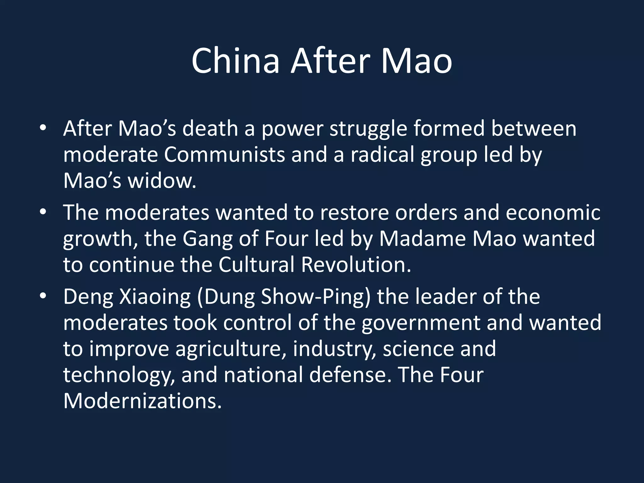 China After MaoAfter Mao’s death a power struggle formed between moderate Communists and a radical group led by Mao’s widow.The moderates wanted to restore orders and economic growth, the Gang of Four led by Madame Mao wanted to continue the Cultural Revolution.Deng Xiaoing (Dung Show-Ping) the leader of the moderates took control of the government and wanted to improve agriculture, industry, science and technology, and national defense. The Four Modernizations.