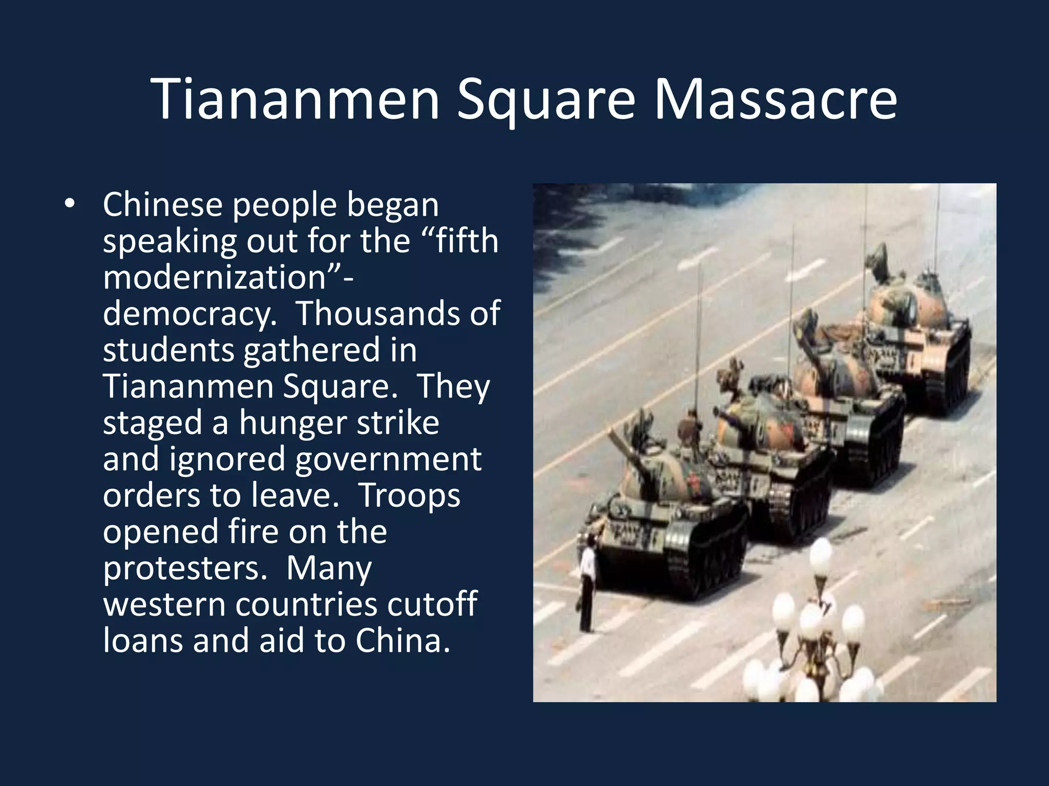Tiananmen Square MassacreChinese people began speaking out for the “fifth modernization”- democracy.  Thousands of students gathered in Tiananmen Square.  They staged a hunger strike and ignored government orders to leave.  Troops opened fire on the protesters.  Many western countries cutoff loans and aid to China. 