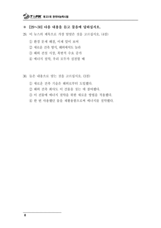 제 23 회 한국어능력시험



※       ～
      [29   30] 다음 내용을 듣고 물음에 답하십시오.

29.   이 뉴스의 제목으로 가장 알맞은 것을 고르십시오. (4점)

      ① 환경 문제 해결, 이제 앞이 보여
      ② 새로운 건축 방식, 해외에서도 놀라
      ③ 해외 건설 시장, 폭발적 수요 증가
      ④ 에너지 절약, 우리 모두가 실천할 때




30. 들은 내용으로   맞는 것을 고르십시오. (3점)
      ① 새로운 건축 기술은 해외로부터 도입했다.
      ② 해외 건축 회사도 이 건물을 짓는 데 참여했다.
      ③ 이 건물에 에너지 절약을 위한 새로운 방법을 적용했다.
      ④ 한 번 사용했던 물을 재활용함으로써 에너지를 절약했다.




8
 