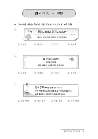 읽기       (31번   ～    60번)



※     [31 ～ 34] 다음은 무엇에 대한 글인지 고르십시오. (각 3점)


31.




      ① 자전거        ② 냉장고           ③   청소기       ④ 체  온계

32.




      ①   영화관      ② 안 점경          ③사 관진         ④ 문구점




33.




      ① 수   업 안내   ②   활동 문의       ③직  업 소개      ④   회원 모집




                                               일반한국어능력시험 B형   9
 