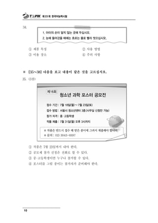 제 23 회 한국어능력시험



34.




      ① 제품 특징                  ② 사용 방법
      ③ 이용 장소                       항
                               ④ 주의 사




※       ～
      [35   38] 다음을 보고 내용이 같은 것을 고르십시오.

35. (3점)




      ① 작품은 7 월 23일까지 내야 한다.
      ② 공모제 참가 신청은 전화로 할 수 있다.
      ③ 중 ·고등학생이면 누구나 참가할 수 있다.
      ④ 포스터를 그릴 종이는 참가자가 준비해야 한다.




10
 