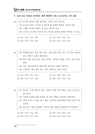 제 23 회 한국어능력시험



※       ～
      [43    45] 다음을 순서대로 맞게 배열한 것을 고르십시오. (각 3점)


43.    (가) 육지와 바다는 열을 흡수하는 정도가 각각 다르다.
       (나) 온도의 차이는 공기를 움직이게 해 날씨에 영향을 미치게 된다.
       (다) 그래서 육지와 바다는 늘 온도 차이가 난다.
       (라) 그러므로 육지와 바다의 온도 차이를 살피면 날씨를 예측할 수 있다.

      ① (가)－(다)－(나)－(라)     ② (가)－(다)－(라)－(나)
      ③ (나)－(라)－(가)－(다)     ④ (나)－(라)－(다)－(가)




44.    (가) 언제부터인가 책을 많이 읽는 것과 밥을 많이 먹는 게 뭐가 다를까
           하는 생각이 들었기 때문이다.
       (나) 좋은 책을 골라 읽고, 읽은 후에는 생각할 시간을 가지는 것이 필요
             하다.
       (다) 나는 청소년들에게 책을 많이 읽으라고 권하지 않는다.
       (라) 그렇다고 책을 많이 읽는 것이 나쁘다는 것은 아니다.

      ① (나)－(라)－(가)－(다)     ② (나)－(라)－(다)－(가)
      ③ (다)－(가)－(나)－(라)     ④ (다)－(가)－(라)－(나)




45.    (가)   될수록 적게 먹어야 하는 성분의 양에 따라 빨강, 노랑, 초록으로
             표시된다.
       (나) 식품에  포함된 영양 성분을 세 가지 색깔로 나타내기 때문이다.
       (다) 색깔 표시는 글자를 읽기 힘든 노인이나 어린이에게 특히 도움이 될
           것이다.
       (라) 앞으로는 식품 포장에서 식품의 영양 성분을 확인하기가 쉬워진다.

      ① (다)－(가)－(나)－(라)      ② (다)－(가)－(라)－(나)
      ③ (라)－(나)－(가)－(다)      ④ (라)－(나)－(다)－(가)




14
 