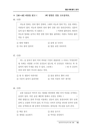 중급 이해 (듣기, 읽기)



※     ～
    [46    48] 다음을 읽고 (   )에 알맞은 것을 고르십시오.

46. (4점)

       늘 양파는 맛과 향이 강하다. 그래서 마늘과 양파 먹는 것을 피하는
          마 과
     사람들이 많다. 마늘과 양파의 맛과 향이 강한 것은 알리신이라는 성분이
     들어 있기 때문이다. 이 성분은 (       ) 익히면 없어진다. 따라서
     마늘과 양파를 굽거나 찌면 강한 맛과 향을 싫어하는 사람도 어려움 없이
     먹을 수 있다.

    ① 열에 약해서               ② 물에 잘녹아서
    ③ 서로 붙어 있어서            ④ 빛을 보면 사라져서



47. (3점)

        느 날 갑자기 땅이 꺼져 커다란 구멍이 생겼다면 그 이유는 무엇일까?
          어
     땅 속에는 다양한 크기의 공간들이 있는데, 이 공간들은 지하수로 꽉 차
     있어서 땅의 무게를 견딜 수 있다. 그런데 (        ) 땅 속 공간이
     비게 되어 땅이 무너져 내리고 만다.
    ① 땅 속 생물이 사라지면        ② 물을 함부로 뽑아 쓰면
    ③ 기온이 갑자기 올라가면        ④ 지하 시설이 자꾸 생기면



48. (3점)

       통 동물들은 먹이가 되는 벌레를 발견하면 제일 먼저 머리를 공격하는
          보
     습성이 있다. 이런 습성 때문에 벌레나 곤충들 중에는 (          )
     위한 방법으로 몸의 무늬를 이용하는 것들이 있다. 물결나비의 경우 날개
     끝에 눈 모양의 무늬가 있다. 이 무늬는 나비가 천적을 만나면 천적이 날개
     끝을 공격하도록 해 날개가 다치더라도 살아남을 가능성을 높여 준다.

    ① 짝을 찾기               ② 몸을 숨기기
    ③ 생명을 보호하기             ④ 먹이를 유인하기


                                    일반한국어능력시험 B형    15
 