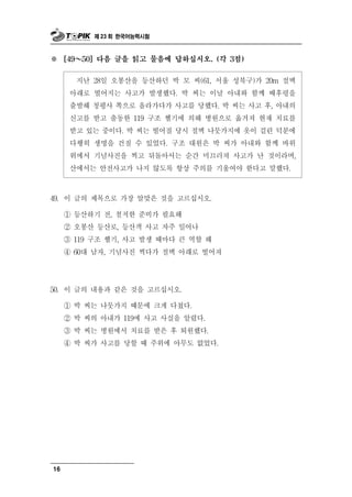 제 23 회 한국어능력시험



※    [49～  50] 다음 글을 읽고 물음에 답하십시오. (각 3점)


        난 28일 오봉산을 등산하던 박 모 씨(61, 서울 성북구)가 20m 절벽
           지
      아래로 떨어지는 사고가 발생했다. 박 씨는 이날 아내와 함께 배후령을
      출발해 청평사 쪽으로 올라가다가 사고를 당했다. 박 씨는 사고 후, 아내의
      신고를 받고 출동한 119 구조 헬기에 의해 병원으로 옮겨져 현재 치료를
      받고 있는 중이다. 박 씨는 떨어질 당시 절벽 나뭇가지에 옷이 걸린 덕분에
      다행히 생명을 건질 수 있었다. 구조 대원은 박 씨가 아내와 함께 바위
      위에서 기념사진을 찍고 뒤돌아서는 순간 미끄러져 사고가 난 것이라며,
      산에서는 안전사고가 나지 않도록 항상 주의를 기울여야 한다고 말했다.

49. 이  글의 제목으로 가장 알맞은 것을 고르십시오.
     ① 등산하기 전, 철저한 준비가 필요해
     ② 오봉산 등산로, 등산객 사고 자주 일어나
     ③ 119 구조 헬기, 사고 발생 때마다 큰 역할 해
     ④ 60대 남자, 기념사진 찍다가 절벽 아래로 떨어져




50. 이  글의 내용과 같은 것을 고르십시오.
     ① 박 씨는 나뭇가지 때문에 크게 다쳤다.
     ② 박 씨의 아내가 119에 사고 사실을 알렸다.
     ③ 박 씨는 병원에서 치료를 받은 후 퇴원했다.
     ④ 박 씨가 사고를 당할 때 주위에 아무도 없었다.




16
 