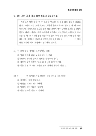 중급 이해 (듣기, 읽기)



※   [51 ～ 52] 다음 글을 읽고 물음에 답하십시오.


          사람들은 어 떤 일을 한 후 보상을 받으면 그 일을 더욱 열심히 하려고
        한다. 그런데 이런 보상 효과는 보상이 불규칙적으로 일어날 때 더 크게
        나타난다. 규칙적으로 보상을 받게 되면 보상이 매우 당연한 것으로 생각되어
        열심히 하려는 생각이 금방 사라지기 때문이다. 기업인들이 직원들에게 보너
        스를 줄 때, 그 시기와 방법 등을 미리 알려 주지 않는 것도 이와 같은 이유
        때문이다. 직원들이 보너스를 규칙적으로 받게 되면 (           ) 일에
        대한 자극이 되지 못한다고 생각하는 것이다.



51. 이 글의 중심 생각을 고르십시오. (4점)
    ① 일의 결과에 따라 보상을 받아야 한다.
    ② 보상의 횟수와 금액이 많으면 많을수록 좋다.
    ③ 예상치 못한 보상은 일을 더 열심히 하게 만든다.
    ④ 일을 끝낸 후 바로 보상을 받지 못하면 불만이 생긴다.




52. (         갈 가장 알맞은 것을 고르십시오. (3점)
            )에 들어

    ① 경쟁심이 점점 약해져서
    ② 당연한 것으로 생각되어서
    ③ 일해야 하는 시간이 늘어서
    ④ 받는 금액이 적은 것 같아서




                                      일반한국어능력시험 B형    17
 
