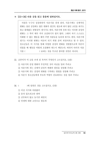 중급 이해 (듣기, 읽기)



※     [55 ～ 56] 다음 글을 읽고 물음에 답하십시오.


                           춘
            사람은 누구나 성장하면서 사 기를 겪게 된다. 사춘기에는 신체적인
        변화는 물론 감정에도 많은 변화가 생긴다. 평소에 하지 않던 고민을 하기도
        하고 쓸데없는 반항심이 생기기도 한다. 사춘기에 겪게 되는 이러한 감정의
        변화는 그 폭이 매우 커서 조절하기가 쉽지 않다. 그래서 자기 스스로도
        이해할 수 없는 행동을 해서 주변 사람들을 놀라게 하기도 한다. 사춘기에
        생기는 이러한 변화는 어른이 되기 위한 준비 과정이라고 할 수 있다.
        청소년들은 이 시기를 통해 다양한 감정의 변화를 경험함으로써 어른이
        되었을 때 행동을 어떻게 조절해야 하는지 깨닫는다. 따라서 아이가 사춘
        기를 (        ) 보내는 것을 무조건 좋아할 것만은 아니다.



55.   글쓴이가 이 글을 쓰게 된 목적이 무엇인지 고르십시오. (4점)
      ① 사춘기의 감정 변화가 부정적인 것이 아님을 알려 주려고
      ② 사춘기에 겪는 신체적·감정적 변화의 원인을 설명해 주려고
      ③ 사춘기에 겪는 감정의 변화를 극복하는 방법을 설명해 주려고
      ④ 사춘기 청소년들에게 부모의 역할이 중요하다는 것을 알려 주려고




56. (            맞 것을 고르십시오. (3점)
              )에 알 은

      ① 이전 시기와 다름없이
      ② 혼자 있으려고만 하며
      ③ 공부하지 않고 놀기만 하면서
      ④ 인생에 대한 고민으로 힘들게




                                      일반한국어능력시험 B형    19
 