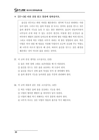 제 23 회 한국어능력시험



※      ～
     [57   58] 다음 글을 읽고 물음에 답하십시오.


       숲길을 만든다고 하면 자연을 훼손한다는 생각에 무조건 반대하는 사람
      들이 있다. 그러나 이는 숲의 특성을 잘 모르는 것이다. 숲길을 만드는 것은
      숲의 환경적 기능을 높일 수 있는 좋은 방안이다. 숲길이 만들어지면서
      나무들이 곧게 자랄 수 있는 공간이 생긴다. 이렇게 생긴 공간들은 숲
      바닥까지 햇빛이 충분히 들어오게 해 바닥에 쌓인 낙엽을 빨리 썩게 만든다.
      그리고 이렇게 썩은 낙엽은 나무가 자라는 데 좋은 영양분이 된다. 썩은
      낙엽은 비가 내릴 때 빗물을 저장해 두었다가 조금씩 공급해 주는 역할도
      해 나무가 마르지 않도록 해 준다. 따라서 숲길을 만드는 것은 환경을
      훼손하는 것이 아니라 숲을 살리는 것이다.



57. 이  글의 중심 생각을 고르십시오. (3점)
     ① 숲은 자연 상태 그대로 보존되었을 때 더 아름답다.
     ② 숲길을 만드는 것은 숲을 보호하는 데 도움이 된다.
     ③ 숲길을 만들기 전에 숲의 특성을 먼저 잘 파악해야 한다.
     ④ 숲의 환경적 기능을 높이려면 숲을 꾸준히 관리해야 한다.




58. 이  글의 내용과 같은 것을 고르십시오. (4점)
     ① 썩은 낙엽은 숲에 물을 공급하는 기능을 한다.
     ② 낙엽이 쌓이면 햇빛이 숲 바닥까지 닿지 못한다.
     ③ 낙엽이 빨리 썩기 위해서는 비가 충분히 내려야 한다.
     ④ 나무가 마르는 것은 낙엽이 빗물의 흡수를 막기 때문이다.




20
 