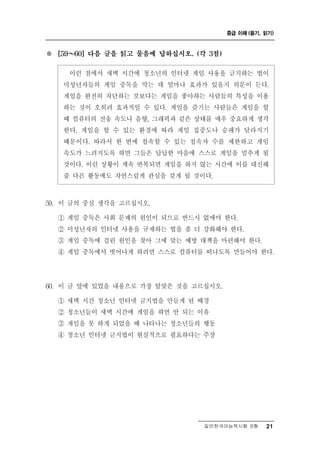 중급 이해 (듣기, 읽기)



※   [59 ～ 60] 다음 글을 읽고 물음에 답하십시오. (각 3점)


        런 점에서 새벽 시간에 청소년의 인터넷 게임 사용을 금지하는 법이
          이
     미성년자들의 게임 중독을 막는 데 얼마나 효과가 있을지 의문이 든다.
     게임을 완전히 차단하는 것보다는 게임을 좋아하는 사람들의 특성을 이용
     하는 것이 오히려 효과적일 수 있다. 게임을 즐기는 사람들은 게임을 할
     때 컴퓨터의 전송 속도나 음향, 그래픽과 같은 상태를 매우 중요하게 생각
     한다. 게임을 할 수 있는 환경에 따라 게임 집중도나 승패가 달라지기
     때문이다. 따라서 한 번에 접속할 수 있는 접속자 수를 제한하고 게임
     속도가 느려지도록 하면 그들은 답답한 마음에 스스로 게임을 멈추게 될
     것이다. 이런 상황이 계속 반복되면 게임을 하지 않는 시간에 이를 대신해
     줄 다른 활동에도 자연스럽게 관심을 갖게 될 것이다.



59. 이 글의 중심 생각을 고르십시오.
    ① 게임 중독은 사회 문제의 원인이 되므로 반드시 없애야 한다.
    ② 미성년자의 인터넷 사용을 규제하는 법을 좀 더 강화해야 한다.
    ③ 게임 중독에 걸린 원인을 찾아 그에 맞는 예방 대책을 마련해야 한다.
    ④ 게임 중독에서 벗어나게 하려면 스스로 컴퓨터를 떠나도록 만들어야 한다.




60. 이 글 앞에 있었을 내용으로 가장 알맞은 것을 고르십시오.
    ① 새벽 시간 청소년 인터넷 금지법을 만들게 된 배경
    ② 청소년들이 새벽 시간에 게임을 하면 안 되는 이유
    ③ 게임을 못 하게 되었을 때 나타나는 청소년들의 행동
    ④ 청소년 인터넷 금지법이 현실적으로 필요하다는 주장




                                    일반한국어능력시험 B형      21
 