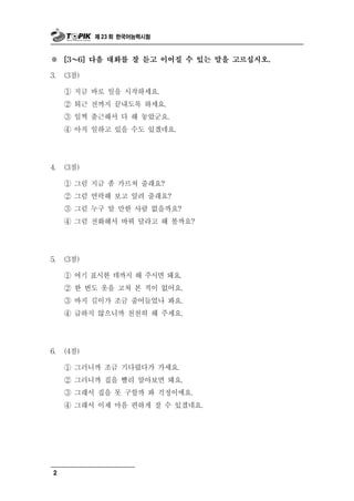 제 23 회 한국어능력시험



※ ～  [3   6] 다음 대화를 잘 듣고 이어질 수 있는 말을 고르십시오.

3.   (3점)

     ① 지금 바로 일을 시작하세요.
     ② 퇴근 전까지 끝내도록 하세요.
     ③ 일찍 출근해서 다 해 놓았군요.
     ④ 아직 일하고 있을 수도 있겠네요.




4.   (3점)

     ① 그럼 지금 좀 가르쳐 줄래요?
     ② 그럼 연락해 보고 알려 줄래요?
     ③ 그럼 누구 알 만한 사람 없을까요?
     ④ 그럼 전화해서 바꿔 달라고 해 볼까요?




5.   (3점)

     ① 여기 표시한 데까지 해 주시면 돼요.
     ② 한 번도 옷을 고쳐 본 적이 없어요.
     ③ 바지 길이가 조금 줄어들었나 봐요.
     ④ 급하지 않으니까 천천히 해 주세요.




6.   (4점)

     ① 그러니까 조금 기다렸다가 가세요.
     ② 그러니까 집을 빨리 알아보면 돼요.
     ③ 그래서 집을 못 구할까 봐 걱정이에요.
     ④ 그래서 이제 마음 편하게 잘 수 있겠네요.




 2
 