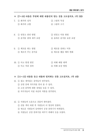 중급 이해 (듣기, 읽기)



※ ～  [7    10] 다음은 무엇에 대한 내용인지 맞는 것을 고르십시오. (각 3점)

7.   ① 화가의 성격                ② 그림의 특징
     ③ 화가의 고향                ④ 그림의 크기




8.   ① 냉장고 관리 방법             ② 냉장고 사용 방법
     ③ 음식물 냄새 제거 요령          ④ 올바른 음식물 보관 요령




9.   ① 체조를 하는 방법             ② 체조를 권하는 이유
     ③ 체조가 주는 즐거움            ④ 체조를 했을 때의 변화




10. ① 사고 발생 원인               ② 피해 예방 대책
     ③ 사고 처리 결과              ④ 피해 보상 방법




※    [11  ～13] 다음을 듣고 내용과 일치하는 것을 고르십시오. (각 4점)

11. ① 쉽고 재미있는 음악들이 연주된다.
     ② 공연 중에 작곡가를 만나 볼 수 있다.
     ③ 고전 음악에 대한 설명을 들을 수 있다.
     ④ 작곡가들이 직접 자신의 작품을 연주한다.




12. ① 직원들의 도움으로 건물이 밝아졌다.
     ② 건물 색이 바뀐 후 직원들이 더 열심히 일한다.
     ③ 새로운 직원들이 들어와서 공장 분위기가 바뀌었다.
     ④ 직원들은 공장 분위기를 바꾸기 위해서 돈을 모았다.




                                     일반한국어능력시험 B형      3
 
