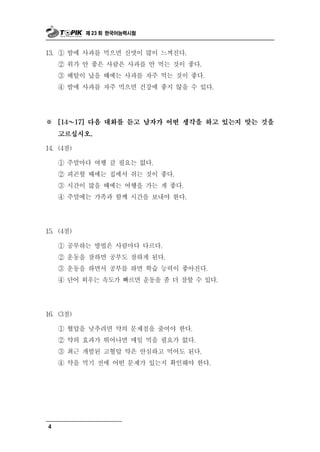 제 23 회 한국어능력시험



13. ① 밤에 사과를 먹으면 신맛이 많이  느껴진다.
    ② 위가 안 좋은 사람은 사과를 안 먹는 것이 좋다.
    ③ 배탈이 났을 때에는 사과를 자주 먹는 것이 좋다.
    ④ 밤에 사과를 자주 먹으면 건강에 좋지 않을 수 있다.




※   [14 ～  17] 다음 대화를 듣고 남자가 어떤 생각을 하고 있는지 맞는 것을

    고르십시오.

14. (4점)

       말
    ① 주 마다 여행 갈 필요는 없다.
    ② 피곤할 때에는 집에서 쉬는 것이 좋다.
    ③ 시간이 많을 때에는 여행을 가는 게 좋다.
    ④ 주말에는 가족과 함께 시간을 보내야 한다.




15. (4점)

       부
    ① 공 하는 방법은 사람마다 다르다.
    ② 운동을 잘하면 공부도 잘하게 된다.
    ③ 운동을 하면서 공부를 하면 학습 능력이 좋아진다.
    ④ 단어 외우는 속도가 빠르면 운동을 좀 더 잘할 수 있다.




16. (3점)

    ① 혈압을 낮추려면 약의 문제점을 줄여야 한다.
    ② 약의 효과가 뛰어나면 매일 먹을 필요가 없다.
    ③ 최근 개발된 고혈압 약은 안심하고 먹어도 된다.
    ④ 약을 먹기 전에 어떤 문제가 있는지 확인해야 한다.




4
 