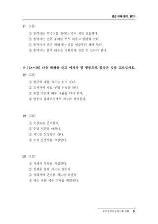 중급 이해 (듣기, 읽기)



17. (4점)

   ① 통역사는 외국어를 잘하는 것이 제일 중요하다.
   ② 통역사는 전문 용어를 모두 외우고 있어야 한다.
   ③ 통역사가 되기 위해서는 발음 연습부터 해야 한다.
   ④ 통역사는 통역 내용을 정확하게 전할 수 있어야 한다.




※ ～
  [18   20] 다음 대화를 듣고 여자가 할 행동으로 알맞은 것을 고르십시오.

18. (3점)

           글   료
   ① 한 에 대한 자 를 읽어 본다.
   ② 도서관에 자료 구입 신청을 한다.
   ③ 수업 시간에 배운 내용을 다시 본다.
   ④ 방송국 홈페이지에서 자료를 찾아본다.




19. (3점)

   ① 수강료를 준비한다.
   ② 수업 시간을 바꾼다.
   ③ 카드를 신청하러 간다.
   ④ 수강 신청서를 작성한다.



20. (4점)

   ① 거래처 목록을 작성한다.
   ② 신제품 홍보 자료를 찾는다.
   ③ 거래처에 준비된 자료를 보낸다.
   ④ 새로 나온 제품 수량을 확인한다.




                                 일반한국어능력시험 B형    5
 