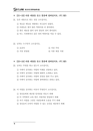제 23 회 한국어능력시험



※       ～
      [21   22] 다음 내용을 듣고 물음에 답하십시오. (각 3점)

21. 들은 내용으로   맞는 것을 고르십시오.
      ① 새로운 메뉴를 개발하는 데 5년이 걸렸다.
      ② 사람들은 맵지 않은 떡볶이를 더 좋아한다.
      ③ 좋은 재료를 많이 넣어 양념의 맛이 좋아졌다.
      ④ 어느 가게에서나 같은 맛의 떡볶이를 먹을 수 있다.




22.   남자는 누구인지 고르십시오.
      ① 요리사                    ②식 당 주인
      ③ 식   당 종업원              ④ 식품 매장 직원




※       ～
      [23   24] 다음 내용을 듣고 물음에 답하십시오. (각 3점)

23.   남자는 무엇을 하고 있는지 고르십시오.
      ① 시에서 실시하는 사업의 미래를 전망하고 있다.
      ② 시에서 실시하는 사업에 대하여 소개하고 있다.
      ③ 시에서 실시하는 사업의 장점을 알려 주고 있다.
      ④ 시에서 실시하는 사업에 참여하라고 권하고 있다.




24. 이 사 을업 실시하는 이유가 무엇인지 고르십시오.
      ① 청년들에게 제공할 일자리를 만들기 위해
      ② 이 지역에서 교육 받은 사업가를 양성하기 위해
      ③ 자기 사업을 그만둔 사람들에게 도움을 주기 위해
      ④ 청년들이 모여서 사업할 수 있는 공간을 제공하기 위해




6
 