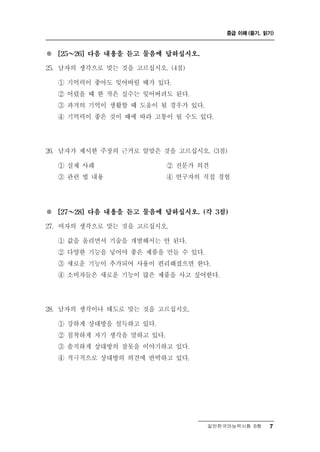 중급 이해 (듣기, 읽기)



※       ～
      [25   26] 다음 내용을 듣고 물음에 답하십시오.

25.   남자의 생각으로 맞는 것을 고르십시오. (4점)
      ① 기억력이 좋아도 잊어버릴 때가 있다.
      ② 어렸을 때 한 작은 실수는 잊어버려도 된다.
      ③ 과거의 기억이 생활할 때 도움이 될 경우가 있다.
      ④ 기억력이 좋은 것이 때에 따라 고통이 될 수도 있다.




26.   남자가 제시한 주장의 근거로 알맞은 것을 고르십시오. (3점)
      ① 실제 사례             ② 전문가 의견
      ③ 관련 법 내용           ④ 연구자의 직접 경험




※       ～
      [27   28] 다음 내용을 듣고 물음에 답하십시오. (각 3점)

27. 여자의 생 으로  각맞는 것을 고르십시오.
      ① 값을 올리면서 기술을 개발해서는 안 된다.
      ② 다양한 기능을 넣어야 좋은 제품을 만들 수 있다.
      ③ 새로운 기능이 추가되어 사용이 편리해졌으면 한다.
      ④ 소비자들은 새로운 기능이 많은 제품을 사고 싶어한다.




28.   남자의 생각이나 태도로 맞는 것을 고르십시오.
      ① 강하게 상대방을 설득하고 있다.
      ② 침착하게 자기 생각을 말하고 있다.
      ③ 솔직하게 상대방의 잘못을 이야기하고 있다.
      ④ 적극적으로 상대방의 의견에 반박하고 있다.




                                       일반한국어능력시험 B형    7
 