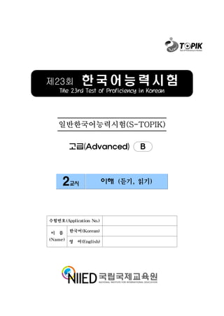 제23회         한국어능력시험
    The 23rd Test of Proficiency in Korean




   일반한국어능력시험(S-TOPIK)

        고급(Advanced)             B



     2교시                이해 (듣기, 읽기)




수험번호(Application No.)

이 름     한국어(Korean)

(Name) 영 어(English)
 