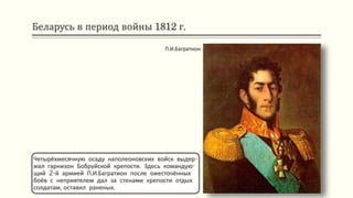 Беларусь в период войны 1812 г.
Четырёхмесячную осаду наполеоновских войск выдер-
жал гарнизон Бобруйской крепости. Здесь командую-
щий 2-й армией П.И.Багратион после ожесточённых
боёв с неприятелем дал за стенами крепости отдых
солдатам, оставил раненых.
П.И.Багратион
 