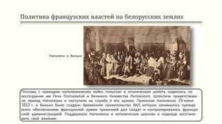 Политика французских властей на белорусских землях
Поэтому с приходом наполеоновских войск польская и ополяченная шляхта надеялась на
воссоздание им Речи Посполитой и Великого Княжества Литовского. Шляхтичи приветствова-
ли приход Наполеона и поступали на службу в его армию. Приказом Наполеона 19 июня
1812 г. в Вильно было создано Временное правительство ВКЛ, которое занималось прежде
всего обеспечением французской армии провизией для солдат и контролировалось француз-
ской администрацией. Поддержала Наполеона и католическая церковь в надежде восстано-
вить своё влияние.
Наполеон в Вильно
 