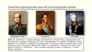 Политика французских властей на белорусских землях
Войскам Наполеона на землях Беларуси противостояли русские войска. Командование ими
осуществляли генералы М.Барклай де Толли (командующий 1-й армией), П.Багратион (коман-
дующий 2-й армией) и А.Тормасов (командующий 3-й армией). Войска русской армии были
укомплектованы рекрутами, набранными также и из белорусских губерний. Их было значи-
тельно больше по сравнению с теми жителями Беларуси, которые находились в составе
войск Наполеона.
М.Барклай де Толли П.Багратион А.Тормасов
 