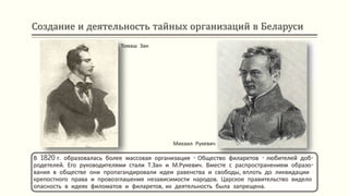 Создание и деятельность тайных организаций в Беларуси
В 1820 г. образовалась более массовая организация - Общество филаретов - любителей доб-
родетелей. Его руководителями стали Т.Зан и М.Рукевич. Вместе с распространением образо-
вания в обществе они пропагандировали идеи равенства и свободы, вплоть до ликвидации
крепостного права и провозглашения независимости народов. Царское правительство видело
опасность в идеях филоматов и филаретов, их деятельность была запрещена.
Томаш Зан
Михаил Рукевич
 