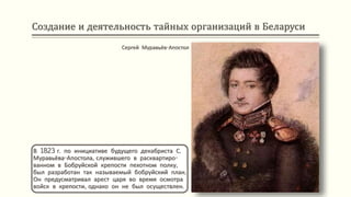 Создание и деятельность тайных организаций в Беларуси
В 1823 г. по инициативе будущего декабриста С.
Муравьёва-Апостола, служившего в расквартиро-
ванном в Бобруйской крепости пехотном полку,
был разработан так называемый бобруйский план.
Он предусматривал арест царя во время осмотра
войск в крепости, однако он не был осуществлен.
Сергей Муравьёв-Апостол
 