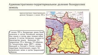 Административно-территориальное деление белорусских
земель
К началу XIX в. белорусские земли были
включены в состав Российской империи.
Они вошли в состав двух генерал-губер-
наторств. В состав Литовского генерал-гу-
бернаторства вошли Виленская (1),
Гродненская (2) и Минская (3) губернии.
По Тильзитскому миру 1807 г. между
Францией и Россией к России отошла
территория Белостокского округа (А),
включённого затем в состав Гродненской
губернии.
Административно-территориальное
деление Беларуси в начале XIX в.
1807
1
2
3
А
 