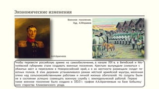 Экономические изменения
Чтобы перевести российскую армию на самообеспечение, в начале XIX в. в Витебской и Мо-
гилёвской губерниях стали создавать военные поселения. Крестьян вынуждали сниматься с
обжитых мест и переселяли в Новороссийский край, а в их местности размещали солдат пе-
хотных полков. В этих деревнях устанавливался режим жёсткой армейской муштры, мелочная
опека над сельскохозяйственными работами и личной жизнью обитателей. Но солдаты были
не в состоянии успешно совмещать военную службу с земледельческой работой. Первое
такое военное поселение было создано в 1810 г. графом А.А.Аракчеевым на базе Бобылец-
кого староства Климовичского уезда.
Военное поселение.
Худ. А.Моравов
А.А.Аракчеев
 