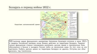 Беларусь в период войны 1812 г.
600-тысячная армия французского императора Наполеона Бонапарта вступила в июне 1812 г.
в пределы Российской империи, начав боевые действия на территории Беларуси. Первона-
чально французская сторона планировала разгромить русские армии в приграничных боях,
обосноваться в Вильне и вынудить Россию пойти на заключение мира. Но этот план не осу-
ществился. Разбить русские армии на территории Беларуси не удалось. Отступив, они объе-
динились под Смоленском.
Нашествие наполеоновской армии
 