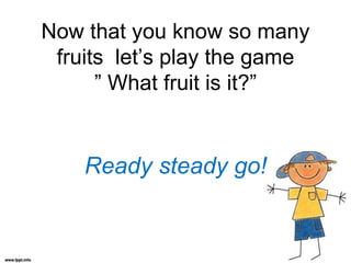 Now that you know so many
fruits let’s play the game
” What fruit is it?”
Ready steady go!
 