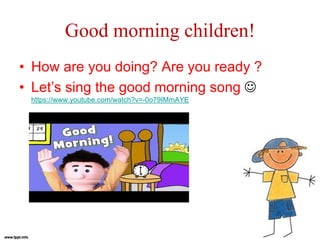 Good morning children!
• How are you doing? Are you ready ?
• Let’s sing the good morning song 
https://www.youtube.com/watch?v=-0o79IMmAYE
 