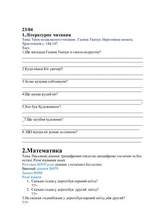 23/04
1.Літературне читання
Тема. Урок позакласного читання . Галина Ткачук. Нерозмінна монета.
Хрестоматія с. 144-147
Тест.
1.Що вигадала Галина Ткачук зі своєю подругою?
__________________________________________________________________
__________________________________________________________________
__________________________________________________________________
2.Куди пішов Кіт увечері?
__________________________________________________________________
__________________________________________________________________
3.За що купував собікавуни?
__________________________________________________________________
_________________________________________________________________
4.Що шукав рудий кіт?
__________________________________________________________________
_________________________________________________________________-
5.Хто був Художником ?
__________________________________________________________________
__________________________________________________________________
_7.Що загубив художник?
__________________________________________________________________
________________________________________________________________
8. ЩО відчув кіт роман за спиною?
__________________________________________________________________
_________________________________________________________________
2.Математика
Тема. Письмоведілення трицифровихчисел на двоцифровез остачею та без
остачі. Розв’язування задач
Розглянь №978 усно ділення з остачею і без остачі.
Виконай ділення №979
Задача №980
Розв’язання
1. Скільки годину дорозібув перший поїзд?
?:?=
2. Скільки годину дорозібув другий поїзд?
?:?=
3.На скільки годинбільше у дорозібув перший поїзд ,ніж другий?
?-?=
 