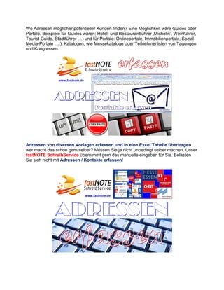 Wo Adressen möglicher potentieller Kunden finden? Eine Möglichkeit wäre Guides oder
Portale. Beispiele für Guides wären: Hotel- und Restaurantführer ‚Michelin‘, Weinführer,
Tourist Guide, Stadtführer …) und für Portale: Onlineportale, Immobilienportale, Sozial-
Media-Portale ….). Katalogen, wie Messekataloge oder Teilnehmerlisten von Tagungen
und Kongressen.
Adressen von diversen Vorlagen erfassen und in eine Excel Tabelle übertragen …
wer macht das schon gern selber? Müssen Sie ja nicht unbedingt selber machen. Unser
fastNOTE SchreibService übernimmt gern das manuelle eingeben für Sie. Belasten
Sie sich nicht mit Adressen / Kontakte erfassen!
 
