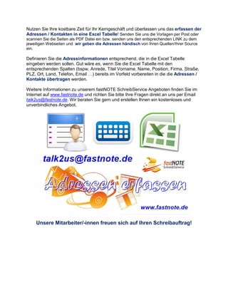 Nutzen Sie Ihre kostbare Zeit für Ihr Kerngeschäft und überlassen uns das erfassen der
Adressen / Kontakten in eine Excel Tabelle! Senden Sie uns die Vorlagen per Post oder
scannen Sie die Seiten als PDF Datei ein bzw. senden uns den entsprechenden LINK zu dem
jeweiligen Webseiten und wir geben die Adressen händisch von Ihren Quellen/Ihrer Source
ein.
Definieren Sie die Adressinformationen entsprechend, die in die Excel Tabelle
eingeben werden sollen. Gut wäre es, wenn Sie die Excel Tabelle mit den
entsprechenden Spalten (bspw. Anrede, Titel Vorname, Name, Position, Firma, Straße,
PLZ, Ort, Land, Telefon, Email …) bereits im Vorfeld vorbereiten in die die Adressen /
Kontakte übertragen werden.
Weitere Informationen zu unserem fastNOTE SchreibService Angeboten finden Sie im
Internet auf www.fastnote.de und richten Sie bitte Ihre Fragen direkt an uns per Email
talk2us@fastnote.de. Wir beraten Sie gern und erstellen Ihnen ein kostenloses und
unverbindliches Angebot.
Unsere Mitarbeiter/-innen freuen sich auf Ihren Schreibauftrag!
 
