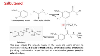 Salbutamol
This drug relaxes the smooth muscle in the lungs and opens airways to
improve breathing. It is used to treat asthma, chronic bronchitis, emphysema
( is a lung condition that causes shortness of breath) and to prevent exercise-
related asthma.
 