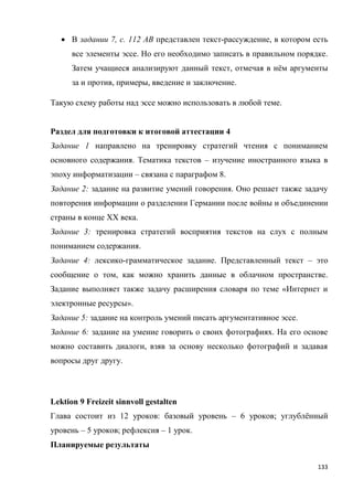 133
 В задании 7, с. 112 АВ представлен текст-рассуждение, в котором есть
все элементы эссе. Но его необходимо записать в правильном порядке.
Затем учащиеся анализируют данный текст, отмечая в нём аргументы
за и против, примеры, введение и заключение.
Такую схему работы над эссе можно использовать в любой теме.
Раздел для подготовки к итоговой аттестации 4
Задание 1 направлено на тренировку стратегий чтения с пониманием
основного содержания. Тематика текстов – изучение иностранного языка в
эпоху информатизации – связана с параграфом 8.
Задание 2: задание на развитие умений говорения. Оно решает также задачу
повторения информации о разделении Германии после войны и объединении
страны в конце XX века.
Задание 3: тренировка стратегий восприятия текстов на слух с полным
пониманием содержания.
Задание 4: лексико-грамматическое задание. Представленный текст – это
сообщение о том, как можно хранить данные в облачном пространстве.
Задание выполняет также задачу расширения словаря по теме «Интернет и
электронные ресурсы».
Задание 5: задание на контроль умений писать аргументативное эссе.
Задание 6: задание на умение говорить о своих фотографиях. На его основе
можно составить диалоги, взяв за основу несколько фотографий и задавая
вопросы друг другу.
Lektion 9 Freizeit sinnvoll gestalten
Глава состоит из 12 уроков: базовый уровень – 6 уроков; углублённый
уровень – 5 уроков; рефлексия – 1 урок.
Планируемые результаты
 