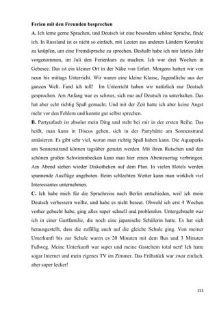 153
Ferien mit den Freunden besprechen
А. Ich lerne gerne Sprachen, und Deutsch ist eine besonders schöne Sprache, finde
ich. In Russland ist es nicht so einfach, mit Leuten aus anderen Ländern Kontakte
zu knüpfen, um eine Fremdsprache zu sprechen. Deshalb habe ich mir letztes Jahr
vorgenommen, im Juli den Ferienkurs zu machen. Ich war drei Wochen in
Gebesee. Das ist ein kleiner Ort in der Nähe von Erfurt. Morgens hatten wir von
neun bis mittags Unterricht. Wir waren eine kleine Klasse, Jugendliche aus der
ganzen Welt. Fand ich toll! Im Unterricht haben wir natürlich nur Deutsch
gesprochen. Am Anfang war es schwer, sich nur auf Deutsch zu unterhalten. Das
hat aber echt richtig Spaß gemacht. Und mit der Zeit hatte ich aber keine Angst
mehr vor den Fehlern und konnte gut selbst sprechen.
В. Partyurlaub ist absolut mein Ding und steht bei mir in der ersten Reihe. Das
heißt, man kann in Discos gehen, sich in der Partyhütte am Sonnenstrand
amüsieren. Es gibt sehr viel, woran man richtig Spaß haben kann. Die Aquaparks
am Sonnenstrand können tagsüber genutzt werden. Mit ihren Rutschen und den
schönen großen Schwimmbecken kann man hier einen Abenteuertag verbringen.
Am Abend stehen wieder Diskotheken auf dem Plan. In vielen Hotels werden
spannende Ausflüge angeboten. Beim schlechten Wetter kann man wirklich viel
Interessantes unternehmen.
C. Ich habe mich für die Sprachreise nach Berlin entschieden, weil ich mein
Deutsch verbessern wollte, und habe es nicht bereut. Obwohl ich erst 4 Wochen
vorher gebucht habe, ging alles super schnell und problemlos. Untergebracht war
ich in einer Gastfamilie, die noch eine japanische Schülerin hatte. Es hat sich
herausgestellt, dass die zufällig auch auf die gleiche Schule ging. Von meiner
Unterkunft bis zur Schule waren es 20 Minuten mit dem Bus und 3 Minuten
Fußweg. Meine Unterkunft war super und meine Gasteltern total nett! Ich hatte
sogar Internet und mein eigenes TV im Zimmer. Das Frühstück war zwar einfach,
aber super lecker!
 