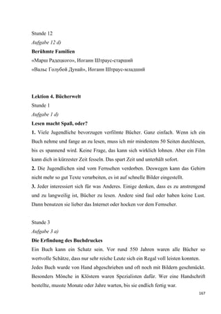 167
Stunde 12
Aufgabe 12 d)
Berühmte Familien
«Марш Радецкого», Иоганн Штраус-старший
«Вальс Голубой Дунай», Иоганн Штраус-младший
Lektion 4. Bücherwelt
Stunde 1
Aufgabe 1 d)
Lesen macht Spaß, oder?
1. Viele Jugendliche bevorzugen verfilmte Bücher. Ganz einfach. Wenn ich ein
Buch nehme und fange an zu lesen, muss ich mir mindestens 50 Seiten durchlesen,
bis es spannend wird. Keine Frage, das kann sich wirklich lohnen. Aber ein Film
kann dich in kürzester Zeit fesseln. Das spart Zeit und unterhält sofort.
2. Die Jugendlichen sind vom Fernsehen verdorben. Deswegen kann das Gehirn
nicht mehr so gut Texte verarbeiten, es ist auf schnelle Bilder eingestellt.
3. Jeder interessiert sich für was Anderes. Einige denken, dass es zu anstrengend
und zu langweilig ist, Bücher zu lesen. Andere sind faul oder haben keine Lust.
Dann benutzen sie lieber das Internet oder hocken vor dem Fernseher.
Stunde 3
Aufgabe 3 a)
Die Erfindung des Buchdruckes
Ein Buch kann ein Schatz sein. Vor rund 550 Jahren waren alle Bücher so
wertvolle Schätze, dass nur sehr reiche Leute sich ein Regal voll leisten konnten.
Jedes Buch wurde von Hand abgeschrieben und oft noch mit Bildern geschmückt.
Besonders Mönche in Klöstern waren Spezialisten dafür. Wer eine Handschrift
bestellte, musste Monate oder Jahre warten, bis sie endlich fertig war.
 