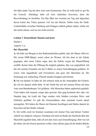 179
Ich fahre jeden Tag mit dem Auto zum Gymnasium. Das ist wohl nicht so gut für
die Umwelt. Allerdings habe ich kein schlechtes Gewissen, denn die
Busverbindung ist furchtbar. Ein Bus fährt nur zweimal am Tag und abgesehen
davon kostet das Ticket genauso viel wie das Benzin. Selbst wenn die Stadt-
Umland-Bahn zwischen Nürnberg und Erlangen endlich gebaut würde, würde mir
das nichts nützen, weil sie uns nicht erreicht.
Lektion 7. Deutschland: Damals und heute
Stunde 2
Aufgabe 5 a)
Der Mauerfall
A. Ich habe am Morgen in den Radionachrichten gehört, dass die Mauer offen ist.
Die ersten DDR-Bürger waren schon im Westen. Ich bin denn in die Schule
gegangen, aber unser Lehrer sagte, dass die Schule wegen der Maueröffnung
ausfällt. Keiner hatte die Öffnung für möglich gehalten. Das war unglaublich. Ich
bin mit meinen Freunden mit der U-Bahn zu einem Grenzübergang gefahren. Es
waren viele Jugendliche und Erwachsene und ganz alte Menschen da. Die
Stimmung war wahnsinnig. Überall standen Gruppen und feierten.
B. Ich war damals 16 Jahre alt. Ich erinnere mich an die Atmosphäre der Freiheit,
die ich nie danach erlebt habe. In der Nacht bin ich mit meinen Eltern mit dem
Auto zum Brandenburger Tor gefahren. Alle Menschen haben euphorisch gejubelt.
Viele haben sich umarmt, einige aber geweint. Das ging bestimmt drei oder vier
Stunden lang. Im Laufe der Tage wurden viele Straßen zwischen West- und
Ostberlin geöffnet. Es gab die Grenzsoldaten, aber niemand wusste damit
umzugehen. Wir haben die Mauer mit Hammer beschlagen und Stücke danach als
Souvenirs auf der Straße verkauft.
C. Ich wollte noch im Sommer zusammen mit meiner Frau und kleiner Tochter
schnell wie möglich verlassen. Nachdem ich mich im Radio die Nachricht über den
Mauerfall angehört hatte, fuhr ich mit dem Auto zum Grenzübergang. Dort war ich
der dritte, der die Grenze passieren wollte. Ganz alleine ging ich die dunkle Brücke
 