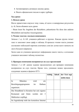 39
 Активизировать активную лексику урока;
 Писать официальное письмо в адрес турбюро.
Ход урока:
1. Начало урока
После приветствия озвучьте тему главы, её цели и планируемые результаты
(с. 4). Затем объявите цель урока:
– Heute lesen Sie Angebote der Reisebüros, präsentieren Sie diese den anderen
Mitschülern und machen Assoziogramme.
2. Чтение текстов с полным пониманием
Задание 1 a), b) LB: учащиеся работают в группах. Каждая группа читает
текст и заполняет свою графу в таблице. В процессе чтения текста ученики
составляют небольшой перечень ключевых слов (их лучше всего записать на
листе большого формата).
Затем один из учеников презентует информацию своего текста, а остальные
учащиеся заполняют таблицу полностью.
3. Проверка понимания воспринятых на слух презентаций
Задание 1 с) LB: данное задание предназначено для проверки понимания
воспринятых на слух текстов. Кроме того, ученикам можно предложить
следующее задание в формате ЕГЭ.
richtig falsch der Text sagt
nichts dazu
In München wird ein
Besichtigungsprogramm im Rathaus
organisiert.
Das Strandhotel in Kroatien hat sein eigenes
Restaurant und Gäste werden mit 3
Mahlzeiten verpflegt.
Im Jugendcamp steht das kostenlose Internet
 