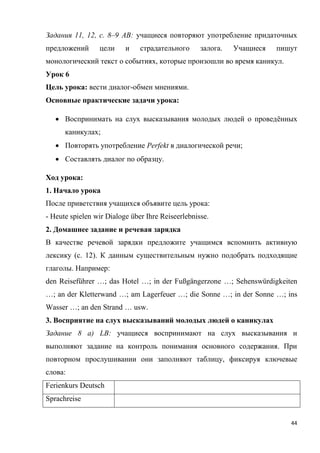 44
Задания 11, 12, с. 8–9 АВ: учащиеся повторяют употребление придаточных
предложений цели и страдательного залога. Учащиеся пишут
монологический текст о событиях, которые произошли во время каникул.
Урок 6
Цель урока: вести диалог-обмен мнениями.
Основные практические задачи урока:
 Воспринимать на слух высказывания молодых людей о проведённых
каникулах;
 Повторять употребление Perfekt в диалогической речи;
 Составлять диалог по образцу.
Ход урока:
1. Начало урока
После приветствия учащихся объявите цель урока:
- Heute spielen wir Dialoge über Ihre Reiseerlebnisse.
2. Домашнее задание и речевая зарядка
В качестве речевой зарядки предложите учащимся вспомнить активную
лексику (с. 12). К данным существительным нужно подобрать подходящие
глаголы. Например:
den Reiseführer …; das Hotel …; in der Fußgängerzone …; Sehenswürdigkeiten
…; an der Kletterwand …; am Lagerfeuer …; die Sonne …; in der Sonne …; ins
Wasser …; an den Strand … usw.
3. Восприятие на слух высказываний молодых людей о каникулах
Задание 8 a) LB: учащиеся воспринимают на слух высказывания и
выполняют задание на контроль понимания основного содержания. При
повторном прослушивании они заполняют таблицу, фиксируя ключевые
слова:
Ferienkurs Deutsch
Sprachreise
 