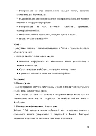 50
 Воспринимать на слух высказывания молодых людей, извлекать
запрашиваемую информацию;
 Высказываться в отношении значения иностранного языка для развития
человека и его будущей профессии;
 Воспринимать на слух интервью, выискивать аргументы,
подтверждающие тезис.
 Принимать участие в дискуссии, выступая в разных ролях;
 Писать аргументативное эссе.
Урок 1
Цель урока: сравнивать систему образования в России и Германии, находить
общее и различное.
Основные практические задачи урока:
 Извлекать информацию из нелинейного текста (блок-схема) и
комментировать его;
 Семантизировать и обобщать лексические единицы главы;
 Сравнивать школьные системы в России и Германии.
Ход урока:
1. Начало урока
После приветствия озвучьте тему главы, её цели и планируемые результаты
(с. 26). Затем объявите цель урока:
– Was wissen Sie über das deutsche Schulsystem? Heute fassen wir alle
Informationen zusammen und vergleichen das russische und das deutsche
Schulsystem.
2. Извлечение информации из блок-схемы
Задание 1 LB: учащиеся читают небольшой текст о немецких школах и
сравнивают каждое утверждение с ситуацией в России. Некоторые
характеристики являются сходными, некоторые отличаются.
 