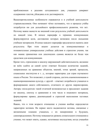 11
приближенным к реалиям сегодняшнего дня, учащиеся доверяют
содержанию текстов, убеждаясь в их достоверности.
Вышеперечисленные особенности отражаются и в учебной деятельности
старшеклассников. Они начинают чётко осознавать, что в процессе учёбы
потребуется им для дальнейшего профессионального развития, что нет.
Поэтому важно вынести во внешний план результаты учебной деятельности
по каждой теме. В начале параграфа в терминах коммуникации
формулируются цели, достижение которых возможно после овладения
учебным материалом. В конце каждого параграфа предлагается оценить свои
результаты. При этом акцент делается на коммуникативные и
познавательные универсальные учебные действия и стратегии учения, так
как знание грамматики или лексических единиц является не более чем
средством для коммуникации.
Кроме того, стремлению к анализу окружающей действительности, желанию
во всём «дойти до самой сути» отвечает большое количество заданий,
направленных на сравнение объектов, мнений, точек зрений, процессов,
социальных институтов и т. д., которые характерны для стран изучаемого
языка и России. Это позволяет, с одной стороны, достичь взаимопонимания и
взаимопроникновения культур, с другой – отвечает потребности учащихся в
формировании своего собственного, отличного от других мировоззрения.
Авторы «пользуются» такой отличной возможностью и предлагают задания
по анализу, синтезу и сравнению в том числе и языкового материала,
формулировке правил, рекомендаций и стратегий выполнения тестовых
заданий.
Важно, что в этом возрасте отношение к учению вообще определяется
характером мотивов. На первое место выдвигаются мотивы, связанные с
жизненными планами учащихся, с их намерениями в будущем,
самоопределением. Поэтому повышается уровень сознательного отношения к
учению, что может иметь, однако, негативные последствия, когда учащийся
 