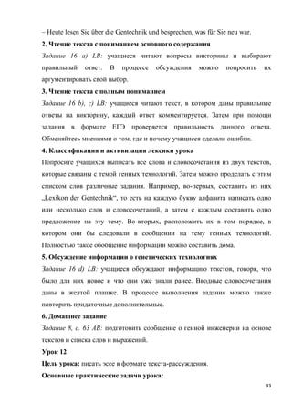 93
– Heute lesen Sie über die Gentechnik und besprechen, was für Sie neu war.
2. Чтение текста с пониманием основного содержания
Задание 16 a) LB: учащиеся читают вопросы викторины и выбирают
правильный ответ. В процессе обсуждения можно попросить их
аргументировать свой выбор.
3. Чтение текста с полным пониманием
Задание 16 b), c) LB: учащиеся читают текст, в котором даны правильные
ответы на викторину, каждый ответ комментируется. Затем при помощи
задания в формате ЕГЭ проверяется правильность данного ответа.
Обменяйтесь мнениями о том, где и почему учащиеся сделали ошибки.
4. Классификация и активизация лексики урока
Попросите учащихся выписать все слова и словосочетания из двух текстов,
которые связаны с темой генных технологий. Затем можно проделать с этим
списком слов различные задания. Например, во-первых, составить из них
„Lexikon der Gentechnik“, то есть на каждую букву алфавита написать одно
или несколько слов и словосочетаний, а затем с каждым составить одно
предложение на эту тему. Во-вторых, расположить их в том порядке, в
котором они бы следовали в сообщении на тему генных технологий.
Полностью такое обобщение информации можно составить дома.
5. Обсуждение информации о генетических технологиях
Задание 16 d) LB: учащиеся обсуждают информацию текстов, говоря, что
было для них новое и что они уже знали ранее. Вводные словосочетания
даны в желтой плашке. В процессе выполнения задания можно также
повторить придаточные дополнительные.
6. Домашнее задание
Задание 8, с. 63 AB: подготовить сообщение о генной инженерии на основе
текстов и списка слов и выражений.
Урок 12
Цель урока: писать эссе в формате текста-рассуждения.
Основные практические задачи урока:
 