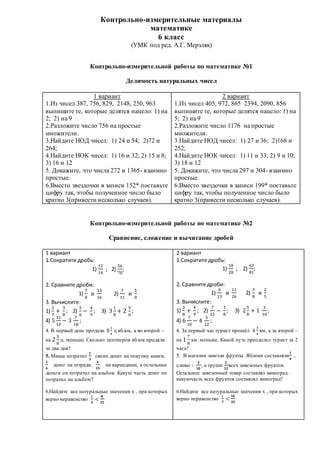 Контрольно-измерительные материалы
математике
6 класс
(УМК под ред. А.Г. Мерзляк)
Контрольно-измерительной работы по математике №1
Делимость натуральных чисел
1 вариант
1.Из чисел 387, 756, 829, 2148, 250, 963
выпишите те, которые делятся нацело: 1) на
2; 2) на 9
2.Разложите число 756 на простые
множители.
3.Найдите НОД чисел: 1) 24 и 54; 2)72 и
264;
4.Найдите НОК чисел: 1) 16 и 32; 2) 15 и 8;
3) 16 и 12
5. Докажите, что числа 272 и 1365- взаимно
простые.
6.Вместо звездочки в записи 152* поставьте
цифру так, чтобы полученное число было
кратно 3(привести несколько случаев).
2 вариант
1.Из чисел 405, 972, 865 2394, 2090, 856
выпишите те, которые делятся нацело: 1) на
5; 2) на 9
2.Разложите число 1176 на простые
множители.
3.Найдите НОД чисел: 1) 27 и 36; 2)168 и
252;
4.Найдите НОК чисел: 1) 11 и 33; 2) 9 и 10;
3) 18 и 12
5. Докажите, что числа 297 и 304- взаимно
простые.
6.Вместо звездочки в записи 199* поставьте
цифру так, чтобы полученное число было
кратно 3(привести несколько случаев).
Контрольно-измерительной работы по математике №2
Сравнение, сложение и вычитание дробей
1 вариант
1.Сократите дробь:
1)
12
14
; 2)
56
70
;
2. Сравните дроби:
1)
7
8
и
13
16
2)
7
11
и
5
8
3. Вычислите:
1)
2
7
+
3
8
; 2)
5
6
−
4
9
; 3) 3
1
8
+ 2
5
6
;
4) 5
11
12
− 3
7
18
;
4. В первый день продали 8
1
4
ц яблок, а во второй –
на 2
3
8
ц. меньше. Сколько центнеров яблок продали
за два дня?
5. Миша потратил
𝟏
𝟑
своих денег на покупку книги,
𝟏
𝟔
денег на тетради,
𝟒
𝟏𝟓
на карандаши, а остальные
деньги он потратил на альбом. Какую часть денег он
потратил на альбом?
6.Найдите все натуральные значения х , при которых
верно неравенство
х
𝟓
<
𝟖
𝟏𝟓
2 вариант
1.Сократите дробь:
1)
18
28
; 2)
63
81
;
2. Сравните дроби:
1)
6
13
и
11
26
2)
3
8
и
2
5
3. Вычислите:
1)
3
8
+
4
9
; 2)
7
12
−
3
8
; 3) 2
5
8
+ 1
3
10
;
4) 6
7
10
− 4
5
12
;
4. За первый час турист прошёл 4
3
4
км, а за второй –
на 1
7
8
км. меньше. Какой путь преодолел турист за 2
часа?
5. В магазин завезли фрукты. Яблоки составляли
𝟏
𝟒
,
сливы -
𝟑
𝟏𝟎
, а груши
𝟓
𝟏𝟐
всех завезеных фруктов.
Остальное завезенный товар составлял виноград .
какуючасть всех фруктов составлял виноград?
6.Найдите все натуральные значения х , при которых
верно неравенство
х
𝟕
<
𝟏𝟔
𝟑𝟓
 